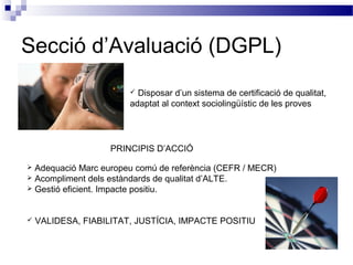 Secció d’Avaluació (DGPL)
 Disposar d’un sistema de certificació de qualitat,
adaptat al context sociolingüístic de les proves
PRINCIPIS D’ACCIÓ
 Adequació Marc europeu comú de referència (CEFR / MECR)
 Acompliment dels estàndards de qualitat d’ALTE.
 Gestió eficient. Impacte positiu.
 VALIDESA, FIABILITAT, JUSTÍCIA, IMPACTE POSITIU
 