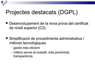 Projectes destacats (DGPL)
 Desenvolupament de la nova prova del certificat
de nivell superior (C2).
 Simplificació de procediments administratius i
millores tecnològiques
 gestió més eficient
 millora servei al ciutadà: més proximitat;
transparència
 