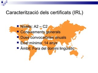 Caracterització dels certificats (IRL)
 Nivells: A2 – C2
 Coneixements generals
 Dues convocatòries anuals
 Edat mínima: 14 anys
 Àmbit: Fora del domini lingüístic
 