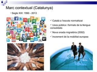 Marc contextual (Catalunya)
• Segle XXI: 1990 - 2013
 Català a l’escola normalitzat
 Usos públics i formals de la llengua
consolidats
 Nova onada migratòria (2002)
 Increment de la mobilitat europea
 