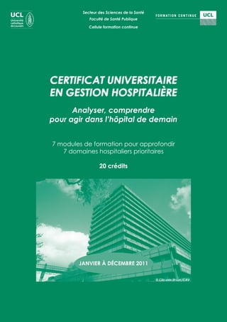 Secteur des Sciences de la Santé
            Faculté de Santé Publique

            Cellule formation continue




CERTIFICAT UNIVERSITAIRE
EN GESTION HOSPITALIÈRE
      Analyser, comprendre
pour agir dans l’hôpital de demain


7 modules de formation pour approfondir
   7 domaines hospitaliers prioritaires

                 20 crédits




        JANVIER À DÉCEMBRE 2011

                                            © Clin.univ.St-Luc/CAV
 