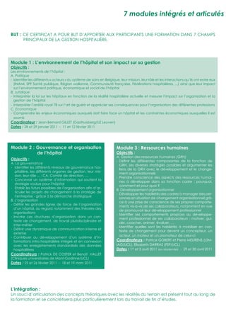 7 modules intégrés et articulés

BUT : CE CERTIFICAT A POUR BUT D’APPORTER AUX PARTICIPANTS UNE FORMATION DANS 7 CHAMPS
        PRINCIPAUX DE LA GESTION HOSPITALIÈRE.




Module 1 : L’environnement de l’hôpital et son impact sur sa gestion
Objectifs :
Les environnements de l’hôpital :
A. Politique
- Identiﬁer les différents « acteurs » du système de soins en Belgique, leur mission, leur rôle et les interactions qu’ils ont entre eux
  (INAMI, SPF Santé publique, Région wallonne, Communauté française, Fédérations hospitalières, ...) ainsi que leur impact
  sur l’environnement politique, économique et social de l’hôpital
B. Juridique
- Interpréter la loi sur les hôpitaux en fonction de la réalité hospitalière actuelle et mesurer l’impact sur l’organisation et la
  gestion de l’hôpital
- Interpréter l’arrêté royal 78 sur l’art de guérir et apprécier ses conséquences pour l’organisation des différentes professions
C. Economique
- Comprendre les enjeux économiques auxquels doit faire face un hôpital et les contraintes économiques auxquelles il est
  soumis
Coordinateur : Jean-Bernard GILLET (Gasthuisberg/UZ Leuven)
Dates : 28 et 29 janvier 2011 - 11 et 12 février 2011




Module 2 : Gouvernance et organisation                                Module 3 : Ressources humaines
           de l’hôpital                                               Objectifs :
                                                                      A. Gestion des ressources humaines (GRH)
Objectifs :                                                           - Déﬁnir les différentes composantes de la fonction de
A. La gouvernance
                                                                        GRH, ses diverses stratégies possibles et argumenter les
- Identiﬁer les différents niveaux de gouvernance hos-
                                                                        liens de la GRH avec le développement et le change-
   pitalière, les différents organes de gestion, leur mis-
                                                                        ment organisationnels
   sion, leur rôle ... : CA, Comité de direction, …
                                                                      - Prendre conscience des aspects des ressources humai-
- Concevoir un système d’information qui soutient la
                                                                        nes à développer dans sa fonction cadre : pourquoi,
   stratégie voulue pour l’hôpital
                                                                        comment et pour quoi ?
- Etablir les futurs possibles de l’organisation aﬁn d’ar-
                                                                      B. Développement organisationnel
   ticuler les projets de changement à la stratégie de
                                                                      - Développer les habiletés des cadres à manager des per-
   l’entreprise - grâce à la démarche stratégique
                                                                        sonnes en situation de changement organisationnel grâ-
B. L’organisation
                                                                        ce à une prise de conscience de ses propres comporte-
- Déﬁnir les grandes lignes de force de l’organisation
                                                                        ments vis-à-vis de ses collaborateurs, notamment en vue
  d’un hôpital, au regard notamment des théories des
                                                                        de promouvoir leur développement professionnel
  organisations
                                                                      - Identiﬁer ses comportements propices au développe-
- Inscrire ces structures d’organisation dans un con-
                                                                        ment professionnel de ses collaborateurs : motiver, gui-
  texte de changement, de travail pluridisciplinaire et
                                                                        der, coacher, animer, évaluer, …
  inter-métier
                                                                      - Identiﬁer quelles sont les habiletés à mobiliser en con-
- Déﬁnir une dynamique de communication interne et
                                                                        texte de changement pour devenir un concepteur, un
  externe
                                                                        acteur, un moteur et un promoteur de celui-ci
- Contribuer au développement d’un système d’in-
  formations intra hospitalière intégré et en connexion               Coordinateurs : Patrice GOBERT et Pierre MEURENS (LSM-
  avec les enregistrements standardisés des données                   IAG/UCL), Elisabeth DARRAS (FSP/UCL)
  hospitalières                                                       Dates : 1er et 2 avril 2011 (en résidentiel) - 29 et 30 avril 2011
Coordinateurs : Patrick DE COSTER et Benoît HALLET
(Cliniques universitaires de Mont-Godinne/UCL)
Dates : 25 et 26 février 2011 - 18 et 19 mars 2011




L’intégration :
Un souci d’articulation des concepts théoriques avec les réalités du terrain est présent tout au long de
la formation et se concrétisera plus particulièrement lors du travail de ﬁn d’études.
 