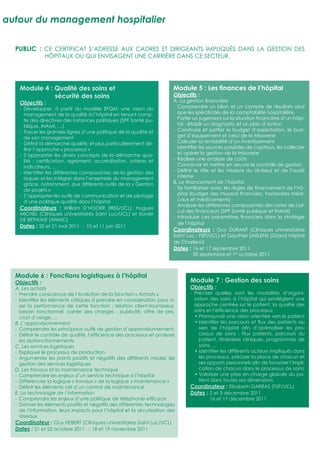 autour du management hospitalier

  PUBLIC : CE CERTIFICAT S’ADRESSE AUX CADRES ET DIRIGEANTS IMPLIQUÉS DANS LA GESTION DES
                HÔPITAUX OU QUI ENVISAGENT UNE CARRIÈRE DANS CE SECTEUR.




    Module 4 : Qualité des soins et                                     Module 5 : Les ﬁnances de l’hôpital
               sécurité des soins                                       Objectifs :
    Objectifs :                                                         A. La gestion ﬁnancière
    - Développer, à partir du modèle EFQM, une vision du                - Comprendre un bilan et un compte de résultats ainsi
      management de la qualité à l’hôpital en tenant comp-                que les spéciﬁcités de la comptabilité hospitalière
      te des directives des instances politiques (SPF Santé pu-         - Porter un jugement sur la situation ﬁnancière d’un hôpi-
      blique, INAMI, …)                                                   tal : établir un diagnostic et un plan d’action
    - Tracer les grandes lignes d’une politique de la qualité et        - Construire et justiﬁer le budget d’exploitation, le bud-
      de son management                                                   get d’équipement et celui de la trésorerie
    - Déﬁnir la démarche qualité, et plus particulièrement dé-          - Calculer la rentabilité d’un investissement
      ﬁnir l’approche « processus »                                     - Identiﬁer les sources possibles de capitaux, les collecter
    - S’approprier les divers concepts de la démarche qua-                et opérer la gestion de la trésorerie
      lité : certiﬁcation, agrément, accréditation, critères et         - Réaliser une analyse de coûts
      indicateurs, …                                                    - Concevoir et mettre en œuvre le contrôle de gestion
    - Identiﬁer les différentes composantes de la gestion des           - Déﬁnir le rôle et les missions du réviseur et de l’audit
      risques et les intégrer dans l’ensemble du management               interne
      grâce, notamment, aux différents outils de la « Gestion           B. Le ﬁnancement de l’hôpital
      de projets »                                                      - Se familiariser avec les règles de ﬁnancement de l’hô-
    - S’approprier les outils de communication et de pilotage             pital (budget des moyens ﬁnanciers, honoraires médi-
      d’une politique qualité dans l’hôpital                              caux et médicaments)
                                                                        - Analyser les différentes composantes des notes de cal-
    Coordinateurs : William D’HOORE (IRSS/UCL), Hugues
                                                                          cul des ﬁnanceurs (SPF Santé publique et INAMI)
    MICHEL (Cliniques universitaires Saint Luc/UCL) et Xavier
                                                                        - Introduire ces paramètres ﬁnanciers dans la stratégie
    DE BETHUNE (ANMC)
                                                                          de l’hôpital
    Dates : 20 et 21 mai 2011 - 10 et 11 juin 2011
                                                                        Coordinateurs : Guy DURANT (Cliniques universitaires
                                                                        Saint Luc - FSP/UCL) et Gauthier SAELENS (Grand hôpital
                                                                        de Charleroi)
                                                                        Dates : 16 et 17 septembre 2011
                                                                                  30 septembre et 1er octobre 2011



  Module 6 : Fonctions logistiques à l’hôpital
  Objectifs :                                                                  Module 7 : Gestion des soins
  A. Les achats                                                                Objectifs :
  - Prendre conscience de l’évolution de la fonction « Achats »                - Préciser quelles sont les modalités d’organi-
  - Identiﬁer les éléments critiques à prendre en considération pour vi-         sation des soins à l’hôpital qui privilégient une
    ser la performance de cette fonction : relation client-fournisseur,          approche centrée sur le patient, la qualité des
    besoin fonctionnel, cahier des charges - publicité, offre de prix,           soins et l’efﬁcience des processus
    coût d’usage, ...                                                            • Promouvoir une vision orientée vers le patient
  B. L’approvisionnement                                                         • Identiﬁer les parcours et ﬂux des patients au
  - Comprendre les principaux outils de gestion d’approvisionnement                sein de l’hôpital aﬁn d’optimaliser les pro-
  - Déﬁnir le contrôle de qualité, l’efﬁcience des processus et analyser           cessus de soins : Flux patients, parcours du
    les dysfonctionnements                                                         patient, itinéraires cliniques, programmes de
  C. Les services logistiques                                                      soins, ...
  - Expliquer le processus de production                                         • Identiﬁer les différents acteurs impliqués dans
  - Argumenter les points positifs et négatifs des différents modes de             les processus, préciser la place de chacun et
    gestion des services logistiques                                               ses apports personnels aﬁn de favoriser l’impli-
  D. Les travaux et la maintenance technique                                       cation de chacun dans le processus de soins
  - Comprendre les enjeux d’un service technique à l’hôpital                     • Valoriser une prise en charge globale du pa-
  - Différencier la logique « travaux » de la logique « maintenance »              tient dans toutes ses dimensions
  - Déﬁnir les éléments clé d’un contrat de maintenance                        Coordinateur : Elisabeth DARRAS (FSP/UCL)
  E. La technologie de l’information                                           Dates : 2 et 3 décembre 2011
  - Comprendre les enjeux d’une politique de téléphonie efﬁcace                         16 et 17 décembre 2011
  - Donner les éléments positifs et négatifs des différentes technologies
    de l’information, leurs impacts pour l’hôpital et la sécurisation des
    réseaux
  Coordinateur : Guy HEBERT (Cliniques universitaires Saint Luc/UCL)
  Dates : 21 et 22 octobre 2011 - 18 et 19 novembre 2011
 