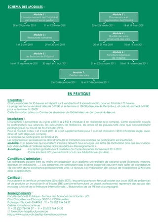 SCHÉMA DES MODULES :

                      Module 1 :                                                               Module 2 :
            L’environnement de l’hôpital et                                                Gouvernance et
               son impact sur sa gestion                                                organisation de l’hôpital
               
    28 et 29 janvier 2011
                                         
                                11 et 12 février 2011
                                                                                       
                                                                             25 et 26 février 2011
                                                                                                                   
                                                                                                         18 et 19 mars 2011


                                                                                                Module 4 :
                        Module 3 :
                                                                                            Qualité des soins
                   Ressources humaines
                                                                                           et sécurité des soins
                                                                                                                
       1 et 2 avril 2011         29 et 30 avril 2011                           20 et 21 mai 2011          10 et 11 juin 2011


                                                                                               Module 6 :
                        Module 5 :
                                                                                           Fonctions logistiques
                 Les ﬁnances de l’hôpital
                                                                                               de l’hôpital
                                                                                                                
  16 et 17 septembre 2011      30 sept. et 1 oct. 2011                       21 et 22 octobre 2011    18 et 19 novembre 2011


                                                           Module 7 :
                                                         Gestion des soins

                                                                            
                                      2 et 3 décembre 2011        16 et 17 décembre 2011



                                                        EN PRATIQUE
Calendrier :
Chaque module de 25 heures est réparti sur 2 vendredis et 2 samedis matin, pour un total de 175 heures.
Le programme du vendredi débute à 9h00 et se termine à 18h00 (déjeuner-buffet prévu), et celui du samedi à 9h00
pour se terminer à 13h00.
Cette formation a lieu au Centre de séminaires de l'Hôtel Mercure de Louvain-la-Neuve.

Inscriptions :
L’inscription à l'ensemble du cycle s'élève à 2.950 € (module 3 en résidentiel non compris). Cette inscription couvre
la participation aux séances, les documents de référence, les repas et les pauses-café ainsi que l’encadrement
pédagogique du travail de fin d’études (TFE).
Pour le module 3 des 1 et 2 avril 2011, le coût supplémentaire pour 1 nuit est d’environ 120 € (chambre single, avec
dîner et petit déjeuner compris).
Le nombre de participants est limité à 25.
Les organisateurs se réservent le droit d’annuler la formation si le nombre de participants est insufﬁsant.
Modalités : Les personnes qui souhaitent s’inscrire doivent nous envoyer une lettre de motivation ainsi que leur curricu-
lum vitae détaillé à l’adresse reprise dans la rubrique « Renseignements ».
Avantages :       - Inscription gratuite aux 3 matinées du Cycle de perfectionnement 2011-2012
                  - Carte étudiant UCL permettant l’accès aux bibliothèques (on-line), ...

Conditions d’admission :
Les candidats doivent être au moins en possession d'un diplôme universitaire de second cycle (licenciés, masters,
docteurs en médecine, ...). Les personnes ne satisfaisant pas à cette exigence peuvent faire acte de candidature
s'ils font état d'une expérience professionnelle utile. Le recours à la Valorisation des Acquis de l’Expérience (VAE) sera
alors d’application.

Certiﬁcat :
Pour obtenir le certificat universitaire (20 crédits ECTS), les participants sont tenus d’assister aux cours (80% de présence)
et de produire un travail de fin d’études (TFE) personnel formulant un projet professionnel, reprenant des acquis des
modules suivis et de la littérature internationale. L’élaboration de ce TFE est accompagné.

Renseignements :
Faculté de Santé Publique - Secteur des Sciences de la Santé - UCL
Clos Chapelle-aux-Champs 30/37 à 1200 Bruxelles
Professeur Elisabeth DARRAS :  + 32 (0)2 764 34 37
Cellule formation continue
 + 32 (0)2 764 34 57 -  + 32 (0)2 764 34 35
 formation-hosp@uclouvain.be
http://www.uclouvain.be/fsp-formationcontinue
 