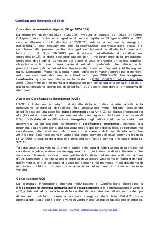 Certificazione Energetica Edifici

Cosa dice la normativa vigente (DLgs 192/2005)
La normativa nazionale DLgs 192/2005, riveduta e corretta dal DLgs 311/2006
("Disposizioni correttive ed integrative al decreto legislativo 19 agosto 2005, n. 192,
recante attuazione della direttiva 2002/91/CE, relativa al rendimento energetico
nell’edilizia."), dice testualmente che la certificazione energetica degli edifici è il
complesso delle operazioni svolte dai soggetti certificatori di cui all’articolo 4, comma 1,
lettera c) del Dlgs 192/2005 per il rilascio dell’attestato di certificazione
energetica (ACE) e delle raccomandazioni per il miglioramento della prestazione
energetica degli edifici. Certificare dal punto di vista energetico un edifico significa
classificarlo sulla base di una classe di indicatori predefinita, che definiscono le
prestazioni energetiche dell’edificio stesso (sistema involucro/impianto). Molte regioni,
tra cui Lombardia, Piemonte, Liguria, hanno legiferato in materia energetica in maniera
autonoma recependo direttamente la Direttiva Europea 2002/91/CE. Per la regione
Lombardia il quadro normativo è molto vasto. La DGR VIII/8745 del 22 dicembre
2008 ("Determinazioni in merito alle disposizioni per l’efficienza energetica in edilizia e
per la certificazione energetica degli edifici.") può essere considerata la normativa di
riferimento.

Attestato Certificazione Energetica (ACE)
L’ACE è il documento redatto nel rispetto della normativa vigente, attestante la
prestazione energetica dell’edificio. Tale prestazione viene indicata associando
all’edificio stesso una specifica classe energetica (da A+ a G). La classe energetica più
alta (A+) individua un edificio con consumi ridotti, un miglior comfort e minori emissioni di
CO2. L’attestato di certificazione energetica degli edifici è idoneo se redatto ed
asseverato da un soggetto certificatore o certificatore energetico, estraneo alla
proprietà, alla progettazione, alla realizzazione e/o gestione dell’edificio, se registrato nel
catasto energetico e vidimato dal comune di ubicazione dell’immobile (da settembre
2011 ciò non è più necessario in Lombardia, come previsto dall’art.25 comma 4 bis della
l.r. 24/2006, a seguito della modifica introdotta con l’art.17 comma 1, lettera f) della l.r.
3/2011.
Tale documento ha validità 10 anni, a partire dalla data di registrazione della pratica nel
catasto energetico, e deve essere aggiornato ad ogni intervento di ristrutturazione che
vada a modificare le prestazioni energetiche dell’edificio o ad un cambio di destinazione
d’uso. L’attestato di certificazione energetica deve essere visto come la "carta d’identità"
dell’immobile, che ci consente di avere più elementi nel momento in cui decidiamo di
acquistare o affittare una casa o che la valorizza nel momento in cui viene messa in
vendita.

Contenuti dell’ACE
La principale informazione riportata nell’Attestato di Certificazione Energetica è
il fabbisogno di energia primaria per il riscaldamento o la climatizzazione invernale
(EPH). Tale indicatore, sulla base delle caratteristiche costruttive dell’involucro e del tipo
di impianto installato, determina la classe energetica dell’edificio. Sull’ACE viene
riportata una scala con 8 colori diversi (il verde indica un basso fabbisogno energetico,


                   Ing. Stefano Basso - www.la-certificazione-energetica.net
 