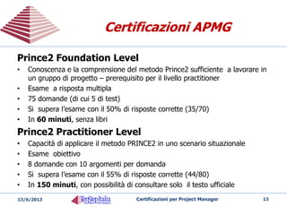 Certificazione TenStep (TSPM™)
(Anche in Italia)
Certificazione TenStep (TSPM™)
(Anche in Italia)
TSPM™
Saper applicare una metodologia di project management nelle
situazioni reali, in qualsiasi settore
Prevede - Studio rigoroso della Metodologia di Project Management
TenStep con simulazione della gestione di un intero progetto
Prerequisiti
– Laurea o diploma di scuole medie superiori
– Cinque (5) anni di esperienza in un settore di industria
– Tre (3) anni di lavoro su progetti
– Minimo 1 anno in posizione di leadership su un progetto o
– (OR Possesso della Certificazione PMP attiva
Come si ottiene
– Partecipando ai gruppi di simulazione (Role Play) gestiti dal tool Simultrain
– Ottenendo risultati sufficienti nella simulazione e
– Superando il test finale basato su 100 domande a risposta multipla
20/05/2014 Certificazioni per Project Manager 13
 