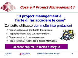 Riduzione del rischio di insuccesso
Aumento di produttività ed efficienza
Anticipazione della scoperta dei problemi
Riutilizzo della conoscenza
Stime più affidabili
Migliore gestione delle risorse
Avvio più veloce dei progetti
Aumento della credibilità
Benefici del
Project Management
Benefici del
Project Management
16Certificazioni per Project Manager20/05/2014
 