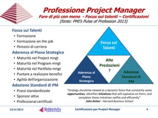 Professione Project Manager
Fare di più con meno - Focus sui talenti – Certificazioni
(fonte: PMI’s Pulse of Profession 2013)
Professione Project Manager
Fare di più con meno - Focus sui talenti – Certificazioni
(fonte: PMI’s Pulse of Profession 2013)
20/05/2014 Certificazioni per Project Manager 4
Focus sui
Talenti
Aderenza al
Piano
Strategico
Adozione
Standard di
PM
Alte
Prestazioni
?
Focus sui Talenti
• Formazione
• Formazione on the job
• Percorsi di carriera
Aderenza al Piano Strategico
• Maturità nel Project mngt
• Maturità nel Program mngt
• Maturità nel Portfolio mngt
• Puntare a realizzare benefici
• Agilità dell’organizzazione
Adozione Standard di PM
• Prassi standardizzate
• Sponsor attivi
• Professional certificati
“Strategy should be viewed as a dynamic force that constantly seeks
opportunities, identifies initiatives that will capitalize on them, and
completes those initiatives swiftly and efficiently”
John Kotter - Harvard Business School
 