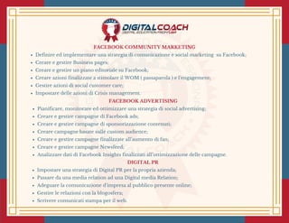 FACEBOOK COMMUNITY MARKETING
Definire ed implementare una strategia di comunicazione e social marketing  su Facebook;
Creare e gestire Business pages;
Creare e gestire un piano editoriale su Facebook;
Creare azioni finalizzate a stimolare il WOM ( passaparola ) e l’engagement;
Gestire azioni di social customer care;
Impostare delle azioni di Crisis management.
FACEBOOK ADVERTISING
Pianificare, monitorare ed ottimizzare una strategia di social advertising;
Creare e gestire campagne di Facebook ads;
Creare e gestire campagne di sponsorizzazione contenuti;
Creare campagne basate sulle custom audience;
Creare e gestire campagne finalizzate all’aumento di fan;
Creare e gestire campagne Newsfeed;
Analizzare dati di Facebook Insights finalizzati all’ottimizzazione delle campagne.
DIGITAL PR
Impostare una strategia di Digital PR per la propria azienda;
Passare da una media relation ad una Digital media Relation; 
Adeguare la comunicazione d’impresa al pubblico presente online;
Gestire le relazioni con la blogosfera;
Scrivere comunicati stampa per il web.
 