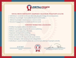 SOCIAL MEDIA EMERGENTI: SNAPCHAT, TELEGRAM, WHATSAPP ed ALTRI
Individuare i social di nicchia più adatti alla propria strategia di comunicazione;
Utilizzare le principali  funzionalità di questi social media;
Adattare la propria comunicazione a ciascun social;
Favorire l’engagement e la viralità sui diversi social. 
CONTENT MARKETING & BLOGGING
Profilare la propria audience di riferimento;
Definire una strategia integrata di content marketing;
Definire e gestire un piano editoriale;
Impostare strategie di Storytelling;
Gestire azioni di visual content marketing;
Utilizzare strumenti di creazione di visual content;
Creare immagini, video promozionali, infografiche;
Individuare i canali di distribuzione dei contenuti più adatti per la propria azienda;
DATA RAPPRESENTANTE LEGALE
21/07/2017
 