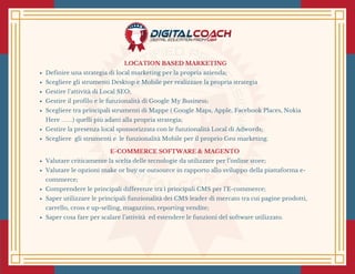 LOCATION BASED MARKETING
Definire una strategia di local marketing per la propria azienda;
Scegliere gli strumenti Desktop e Mobile per realizzare la propria strategia 
Gestire l’attività di Local SEO;
Gestire il profilo e le funzionalità di Google My Business;
Scegliere tra principali strumenti di Mappe ( Google Maps, Apple, Facebook Places, Nokia
Here ……) quelli più adatti alla propria strategia;
Gestire la presenza local sponsorizzata con le funzionalità Local di Adwords;
Scegliere  gli strumenti e  le funzionalità Mobile per il proprio Geo marketing.
E-COMMERCE SOFTWARE & MAGENTO 
Valutare criticamente la scelta delle tecnologie da utilizzare per l’online store;
Valutare le opzioni make or buy or outsource in rapporto allo sviluppo della piattaforma e-
commerce;
Comprendere le principali differenze tra i principali CMS per l’E-commerce;
Saper utilizzare le principali funzionalità dei CMS leader di mercato tra cui pagine prodotti,
carrello, cross e up-selling, magazzino, reporting vendite;
Saper cosa fare per scalare l’attività  ed estendere le funzioni del software utilizzato.
 