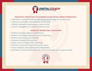 SNAPCHAT, WHATSAPP, TELEGRAM E ALTRI SOCIAL MEDIA EMERGENTI
Individuare i social di nicchia più adatti alla propria strategia di comunicazione;
Utilizzare le principali  funzionalità dei social media;
Adattare la propria comunicazione a ciascun social;
Favorire l’engagement e la viralità sui diversi social. 
CONTENT MARKETING & BLOGGING
Profilare la propria audience di riferimento;
Definire una strategia integrata di content marketing;
Definire e gestire un piano editoriale;
Impostare strategie di Storytelling;
Gestire azioni di visual content marketing;
Utilizzare strumenti di creazione di visual content;
Creare immagini, video promozionali, infografiche;
Individuare i canali di distribuzione dei contenuti più adatti per la propria azienda;
 