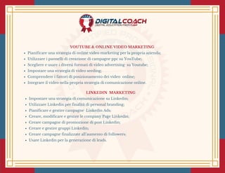 YOUTUBE & ONLINE VIDEO MARKETING 
Pianificare una strategia di online video marketing per la propria azienda;
Utilizzare i pannelli di creazione di campagne ppc su YouTube;
Scegliere e usare i diversi formati di video advertising  su Youtube;
Impostare una strategia di video seeding;
Comprendere i fattori di posizionamento dei video  online;
Integrare il video nella propria strategia di comunicazione online.
LINKEDIN  MARKETING 
Impostare una strategia di comunicazione su Linkedin;
Utilizzare Linkedin per finalità di personal branding;
Pianificare e gestire campagne  Linkedin Ads;
Creare, modificare e gestire le company Page Linkedin;
Creare campagne di promozione di post Linkedin;
Creare e gestire gruppi Linkedin;
Creare campagne finalizzate all’aumento di followers;
Usare Linkedin per la generazione di leads.
 