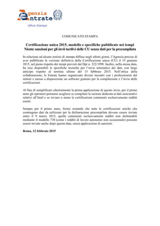 Ufficio Stampa
COMUNICATO STAMPA
Certificazione unica 2015, modello e specifiche pubblicate nei tempi
Niente sanzioni per gli invii tardivi delle CU senza dati per la precompilata
In relazione ad alcune notizie di stampa diffuse negli ultimi giorni, l’Agenzia precisa di
aver pubblicato la versione definitiva della Certificazione unica (CU) il 15 gennaio
2015, nel pieno rispetto dei tempi previsti dal Dpr n. 322/1998. Inoltre, nella stessa data,
ha reso disponibili le specifiche tecniche per l’invio telematico dei dati, con largo
anticipo rispetto al termine ultimo del 15 febbraio 2015. Nell’ottica della
collaborazione, le Entrate hanno organizzato diversi incontri con i professionisti del
settore e messo a disposizione un software gratuito per la compilazione e l’invio delle
certificazioni.
Al fine di semplificare ulteriormente la prima applicazione di questo invio, per il primo
anno gli operatori potranno scegliere se compilare la sezione dedicata ai dati assicurativi
relativi all’Inail e se inviare o meno le certificazioni contenenti esclusivamente redditi
esenti.
Sempre per il primo anno, fermo restando che tutte le certificazioni uniche che
contengono dati da utilizzare per la dichiarazione precompilata devono essere inviate
entro il 9 marzo 2015, quelle contenenti esclusivamente redditi non dichiarabili
mediante il modello 730 (come i redditi di lavoro autonomo non occasionale) possono
essere inviate anche dopo questa data, senza applicazione di sanzioni.
Roma, 12 febbraio 2015
 