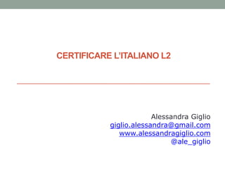 CERTIFICARE L’ITALIANO L2
Alessandra Giglio
giglio.alessandra@gmail.com
www.alessandragiglio.com
@ale_giglio
 