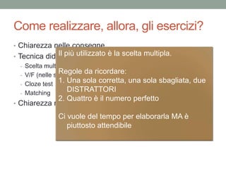 Come realizzare, allora, gli esercizi?
• Chiarezza nelle consegne
• Tecnica didattica da utilizzare
- Scelta multipla
- V/F (nelle sue varianti)
- Cloze test
- Matching
• Chiarezza nell’attribuzione del punteggio
Il più utilizzato è la scelta multipla.
Regole da ricordare:
1. Una sola corretta, una sola sbagliata, due
DISTRATTORI
2. Quattro è il numero perfetto
Ci vuole del tempo per elaborarla MA è
piuttosto attendibile
 