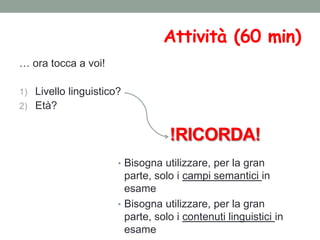 Attività (60 min)
… ora tocca a voi!
1) Livello linguistico?
2) Età?
!RICORDA!
• Bisogna utilizzare, per la gran
parte, solo i campi semantici in
esame
• Bisogna utilizzare, per la gran
parte, solo i contenuti linguistici in
esame
 
