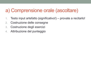 a) Comprensione orale (ascoltare)
1. Testo input artefatto (significativo!) – provate a recitarlo!
2. Costruzione delle consegne
3. Costruzione degli esercizi
4. Attribuzione del punteggio
 