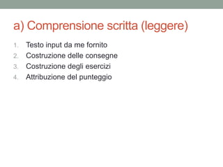 a) Comprensione scritta (leggere)
1. Testo input da me fornito
2. Costruzione delle consegne
3. Costruzione degli esercizi
4. Attribuzione del punteggio
 