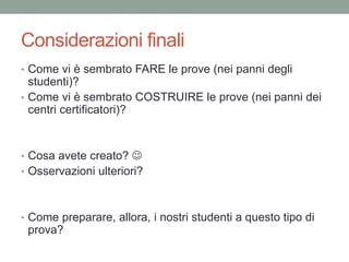 Considerazioni finali
• Come vi è sembrato FARE le prove (nei panni degli
studenti)?
• Come vi è sembrato COSTRUIRE le prove (nei panni dei
centri certificatori)?
• Cosa avete creato? 
• Osservazioni ulteriori?
• Come preparare, allora, i nostri studenti a questo tipo di
prova?
 