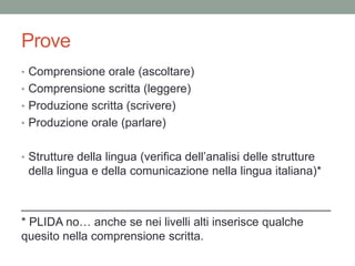 Prove
• Comprensione orale (ascoltare)
• Comprensione scritta (leggere)
• Produzione scritta (scrivere)
• Produzione orale (parlare)
• Strutture della lingua (verifica dell’analisi delle strutture
della lingua e della comunicazione nella lingua italiana)*
_______________________________________________
* PLIDA no… anche se nei livelli alti inserisce qualche
quesito nella comprensione scritta.
 