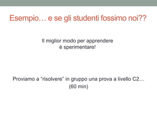 Esempio… e se gli studenti fossimo noi??
Proviamo a “risolvere” in gruppo una prova a livello C2…
(60 min)
Il miglior modo per apprendere
è sperimentare!
 