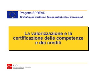 Progetto SPREAD
  Strategies and practices in Europe against school dropping-out




      La valorizzazione e la
       La valorizzazione e la
certificazione delle competenze
certificazione delle competenze
           e dei crediti
            e dei crediti
 