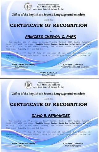Republic of the Philippines
SAN ANTONIO SCHOOL
Aras-asan, Cagwait, Surigao del Sur
OfficeoftheEnglishasaSecondLanguageAmbassadors
Awards this
CERTIFICATE OF RECOGNITION
to
PRINCESS CHEWON C. PARK
for winning the 1st place in Essay Writing Contest 2017 during Nutrition
Month 2017 with the theme “Healthy Diet, Gawing Habit–For Life, Nails it” held
on July 7, 2017 at the School library, San Antonio School, Purok Talisay B,
Aras-asan, Cagwait, Surigao del Sur.
Given this 30th day of July in the year of our Lord Two Thousand and
Sixteenth at San Antonio School, Purok Talisay B, Aras-asan, CagwaitSurigao del
Sur, Philippines.
APPLE JANINE O.CAMPOS JOVYNELL C. TORRES
ESLA Moderator Prefect of Discipline/TLE Moderator
MYRNAS. DELALUZ
School Principal

Republic of the Philippines
SAN ANTONIO SCHOOL
Aras-asan, Cagwait, Surigao del Sur
OfficeoftheEnglishasaSecondLanguageAmbassadors
Awards this
CERTIFICATE OF RECOGNITION
to
DAVID E. FERNANDEZ
for winning the 2nd placer in Essay Writing Contest 2017 during Nutrition
Month 2017 with the theme “Healthy Diet, Gawing Habit–For Life, Nails it” held
on July 7, 2017 at the School library, San Antonio School, Purok Talisay B,
Aras-asan, Cagwait, Surigao del Sur.
Given this 30th day of July in the year of our Lord Two Thousand and
Sixteenth at San Antonio School, Purok Talisay B, Aras-asan, CagwaitSurigao del
Sur, Philippines.
APPLE JANINE O.CAMPOS JOVYNELL C. TORRES
ESLA Adviser Prefect of Discipline
 