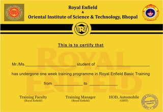 Royal Enfield
&
Oriental Institute of Science & Technology, Bhopal
Training Manager
(Royal Enﬁeld)
This is to certify that
Mr./Ms._________________________ student of __________________________
has undergone one week training programme in Royal Enfield Basic Training
from ______________ to ______________
Training Faculty
(Royal Enﬁeld)
HOD, Automobile
(OIST)
 