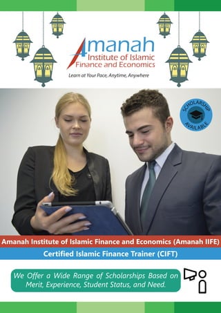 manahInstitute of Islamic
Finance and Economics
Learn at Your Pace, Anytime, Anywhere
Amanah Institute of Islamic Finance and Economics (Amanah IIFE)
Certified Islamic Finance Trainer (CIFT)
SC
HOLARS
HIP
A
VAILABL
E
We Offer a Wide Range of Scholarships Based on
Merit, Experience, Student Status, and Need.
 