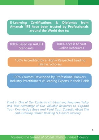 E-Learning Certifications & Diplomas from
Amanah IIFE have been trusted by Professionals
around the World due to:
100% Accredited by a Highly Respected Leading
Islamic Scholars
100% Courses Developed by Professional Bankers,
Industry Practitioners & Leading Experts in their Fields
100% Based on AAOIFI
Standards
100% Access to Vast
Online Resources
Enrol in One of Our Content-rich E-Learning Programs Today
and Take Advantage of Our Valuable Resources to Expand
Your Knowledge Base and Feed Your Curiosity About The
Fast-Growing Islamic Banking & Finance Industry.
1
Fostering the Growth of Global Islamic Finance Industry
 