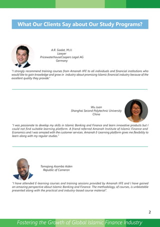 What Our Clients Say about Our Study Programs?
A.R. Siadat, M.J.I.
Lawyer
PricewaterhouseCoopers Legal AG
Germany
“I strongly recommend training courses from Amanah IIFE to all individuals and financial institutions who
would like to gain knowledge and grow in industry about promising Islamic financial industry because of the
excellent quality they provide.”
Wu Juan
Shanghai Second Polytechnic University
China
Tamajong Asamba Aiden
Republic of Cameron
"I was passionate to develop my skills in Islamic Banking and Finance and learn innovative products but I
could not find suitable learning platform. A friend referred Amanah Institute of Islamic Finance and
Economics and I was amazed with the customer services. Amanah E-Learning platform gives me flexibility to
learn along with my regular studies."
“I have attended E-learning courses and training sessions provided by Amanah IIFE and I have gained
an amazing perspective about Islamic Banking and Finance. The methodology, of courses, is unbeatable
presented along with the practical and industry-based course material”.
2
Fostering the Growth of Global Islamic Finance Industry
 