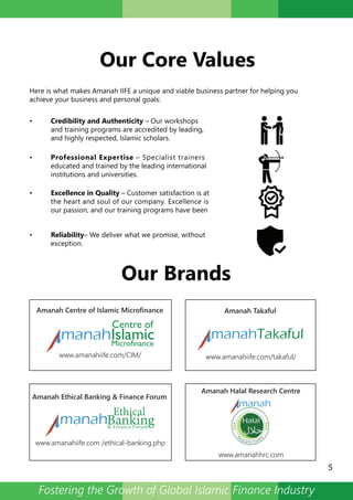 Our Core Values
Our Brands
Here is what makes Amanah IIFE a unique and viable business partner for helping you
achieve your business and personal goals:
• Credibility and Authenticity – Our workshops
and training programs are accredited by leading,
and highly respected, Islamic scholars.
• Professional Expertise – Specialist trainers
educated and trained by the leading international
institutions and universities.
• Excellence in Quality – Customer satisfaction is at
the heart and soul of our company. Excellence is
our passion, and our training programs have been
• Reliability– We deliver what we promise, without
exception.
5
R
esearch Centr
e
manahTakaful
manah
Amanah Centre of Islamic Microfinance Amanah Takaful
www.amanahiife.com/CIM/ www.amanahiife.com/takaful/
Amanah Ethical Banking & Finance Forum
www.amanahiife.com /ethical-banking.php
Amanah Halal Research Centre
www.amanahhrc.com
Fostering the Growth of Global Islamic Finance Industry
 