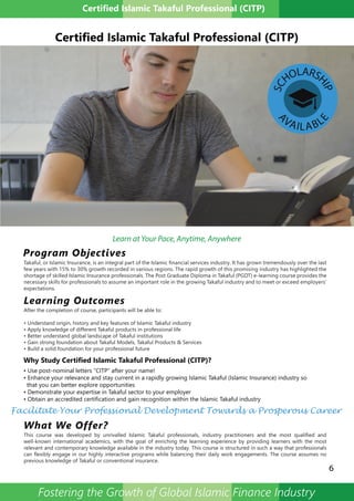 Certified Islamic Takaful Professional (CITP)
• Use post-nominal letters “CITP” after your name!
• Enhance your relevance and stay current in a rapidly growing Islamic Takaful (Islamic Insurance) industry so
that you can better explore opportunities
• Demonstrate your expertise in Takaful sector to your employer
• Obtain an accredited certification and gain recognition within the Islamic Takaful industry
Why Study Certified Islamic Takaful Professional (CITP)?
6
Certified Islamic Takaful Professional (CITP)
Program Objectives
Learning Outcomes
Takaful, or Islamic Insurance, is an integral part of the Islamic financial services industry. It has grown tremendously over the last
few years with 15% to 30% growth recorded in various regions. The rapid growth of this promising industry has highlighted the
shortage of skilled Islamic Insurance professionals. The Post Graduate Diploma in Takaful (PGDT) e-learning course provides the
necessary skills for professionals to assume an important role in the growing Takaful industry and to meet or exceed employers’
expectations.
After the completion of course, participants will be able to:
• Understand origin, history and key features of Islamic Takaful industry
• Apply knowledge of different Takaful products in professional life
• Better understand global landscape of Takaful institutions
• Gain strong foundation about Takaful Models, Takaful Products & Services
• Build a solid foundation for your professional future
What We Offer?
This course was developed by unrivalled Islamic Takaful professionals, industry practitioners and the most qualified and
well-known international academics, with the goal of enriching the learning experience by providing learners with the most
relevant and contemporary knowledge available in the industry today. This course is structured in such a way that professionals
can flexibly engage in our highly interactive programs while balancing their daily work engagements. The course assumes no
previous knowledge of Takaful or conventional insurance.
Fostering the Growth of Global Islamic Finance Industry
SC
HOLARS
HIP
A
VAILABL
E
Learn at Your Pace, Anytime, Anywhere
Facilitate Your Professional Development Towards a Prosperous Career
 