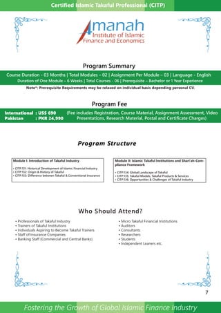 Program Structure
Module I: Introduction of Takaful Industry
• CITP:131: Historical Development of Islamic Financial Industry
• CITP:132: Origin & History of Takaful
• CITP:133: Difference between Takaful & Conventional Insurance
Module II: Islamic Takaful Institutions and Shari’ah-Com-
pliance Framework
• CITP:134: Global Landscape of Takaful
• CITP:135: Takaful Models, Takaful Products & Services
• CITP:136: Opportunities & Challenges of Takaful Industry
7
Certified Islamic Takaful Professional (CITP)
Who Should Attend?
• Professionals of Takaful Industry
• Trainers of Takaful Institutions
• Individuals Aspiring to Become Takaful Trainers
• Staff of Insurance Companies
• Banking Staff (Commercial and Central Banks)
• Micro Takaful Financial Institutions
• Auditors
• Consultants
• Researchers
• Students
• Independent Leaners etc.
Program Summary
Program Fee
(Fee includes Registration, Course Material, Assignment Assessment, Video
Presentations, Research Material, Postal and Certificate Charges)
International : US$ 690
Pakistan : PKR 24,990
Duration of One Module – 6 Weeks | Total Courses - 06 | Prerequisite – Bachelor or 1 Year Experience
Course Duration - 03 Months | Total Modules – 02 | Assignment Per Module – 03 | Language - English
Note*: Prerequisite Requirements may be relaxed on individual basis depending personal CV.
manahInstitute of Islamic
Finance and Economics
Fostering the Growth of Global Islamic Finance Industry
 
