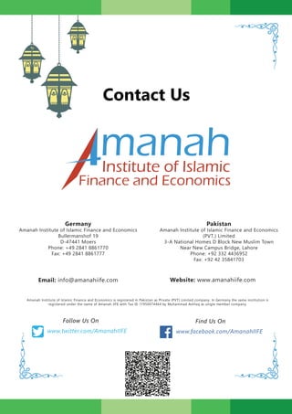 Contact Us
manahInstitute of Islamic
Finance and Economics
Pakistan
Amanah Institute of Islamic Finance and Economics
(PVT.) Limited
3-A National Homes D Block New Muslim Town
Near New Campus Bridge, Lahore
Phone: +92 332 4436952
Fax: +92 42 35841703
Germany
Amanah Institute of Islamic Finance and Economics
Bullermanshof 19
D-47441 Moers
Phone: +49 2841 8861770
Fax: +49 2841 8861777
Email: info@amanahiife.com
www.twitter.com/AmanahIIFE
Follow Us On Find Us On
Website: www.amanahiife.com
www.facebook.com/AmanahIIFE
Amanah Institute of Islamic Finance and Economics is registered in Pakistan as Private (PVT) Limited company. In Germany the same institution is
registered under the name of Amanah IIFE with Tax ID 11950074464 by Muhammad Ashfaq as single member company.
 