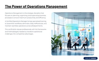 The Power of Operations Management
Operations Management is the strategic discipline that
focuses on planning, organizing, and supervising business
processes to ensure maximum productivity and efficiency.
A Certified Operations Manager brings specialized training
to streamline workflows, eliminate costly inefficiencies, and
maintain seamless operations across all departments.
This certification equips professionals with the frameworks
and methodologies needed to transform operational
challenges into competitive advantages.
 