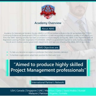 AcademyOverview
AboutAIMS
AcademyforInternationalModernsStudies(AIMS)isaCPDaccreditedinstituteintheUK(accreditation#777052).
ContinuingProfessionalDevelopment(CPD)accreditationisawell-recognizedaccreditationsystemofUK,whichcon-
firmsthatAIMS'learningactivitieshasbeenscrutinisedtoensureintegrityandquality.AIMSisalsoregisteredwithUK
RegisteredLearningProvider(registration#10056568).UKRLPisagovernmentregistertoverifylearningprovidersin
theUKanditinvolvesseveralgovernmentdepartmentsandagenciesincludingSFA,HESA,HEFCEandUCAS.
AIMSObjectivesare,
Tohelpyoubecomeanexpertsinprofessionthattoday'sbusinessdemand.
Tofacilitateorganizationsadoptbestpracticesfortheirworkforce.
InternationalPartner’sNetwork:
“Aimedtoproducehighlyskilled
ProjectManagementprofessionals”
USA|Canada|Singapore|UAE|Mauritius|Qatar|SauidArabia|Kuwiat
Malaysia|Pakistan|Nigeira|Somalia
 