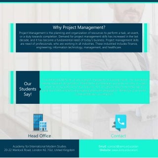 ProjectManagementistheplanningandorganizationofresourcestoperformatask,anevent,
oradutytowardscompletion.Demandforprojectmanagementskillshasincreasedinthelast
decade,andithasbecomeafundamentalneedoftoday'sbusiness.Projectmanagementskills
areneedofprofessionals,whoareworkinginallindustries.Theseindustriedincludesfinance,
engineering,informationtechnology,management,andhealthcare.
“IrecommendAIMSforallyourprojectmanagementtrainingneeds.Thewonderful
traningmaterialsdesginedforCertifiedProjectManagerprogramareeasytounder-
stand.Itincorporateslotoffunactivitiesthatactuallyenhancedthelearning.Itis
greatthatCPMincludespmptrainingandexampreparation.Whateveryourprofes-
sionalneedsare,youmayfit.”.
WhyProjectManagement?
Our
Students
Say!
HeadOffice Contact
AcademyforInternationalModernStudies
20-22WenlockRoad,LondonN17GU,UnitedKingdom
Email:contact@aims.education
Website:www.aims.education
 