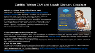 Certified-Tableau-CRM-and-Einstein-Discovery-Consultant
Salesforce Einstein A veritably Different Beast
Stage one took a long time because Certified-Tableau-CRM-and-Einstein-
Discovery-Consultant ( and Monitoring) is so different from the Salesforce we all
know and love. Unlike the other adviser examinations I've taken, EAD isn't an
extension or operation sitting on Deals, Service or Marketing pall.
Salesforce is transactional. EAD is literal. It's a fully denormalized depository geared
for recapitulating tremendous quantities of information and presenting it in terse
abbreviated dynamic maps. EAD is stylish study of as a two- and-a-half separate
products, 1- Analytics, 2- Discovery, and 3- Monitoring; separate from and only
approximately coupled with a Salesforce org.
Tableau CRM and Einstein Discovery Adviser
After passing the Community Cloud Adviser test in August 2020, I decided my coming thing was Tableau CRM and Einstein Discovery Adviser ( formerly
Einstein Analytics and Discovery Adviser). Demand for this qualification is high. Exam Labs Dumps Analytics, Data Science, and Business Intelligence are
an important and expanding part of Salesforce immolations.
IT Took nearly six weeks full- time to get ready for this test. In this companion I'll tell you about the trip, numerous surprises, and a different collection of
useful study coffers from unanticipated places.
Who is the Ideal seeker?
The ideal seeker for taking the Tableau CRM and Einstein Discovery Adviser instrument is someone who has been laboriously working with the product
and has hands- on experience with data ingestion processes, security and access executions, and dashboard creation.
Unlock Your Potential with Our Exclusive Offer! >>>>> https://examlabsdumps.com/salesforce-exam/certified-tableau-crm-and-
einstein-discovery-consultant/
 