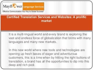 It is a multi-lingual world and every brand is exploring the
vast and endless force of globalization that brims with many
languages and many new markets.
In this new world where new tools and technologies are
opening up fresh bases of eager and adventurous
customers, this is a time when by hitting the right buttons of
translation, a brand has all the opportunities to dip into this
deep and rich pool.
Certified Translation Services and Websites: A prolific
market
 