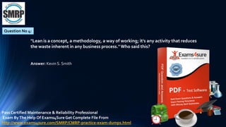 Question No 4:
"Lean is a concept, a methodology, a way of working; it's any activity that reduces
the waste inherent in any business process."Who said this?
Answer: Kevin S. Smith
Pass Certified Maintenance & Reliability Professional
Exam ByThe Help Of Exams4Sure Get Complete File From
http://www.exams4sure.com/SMRP/CMRP-practice-exam-dumps.html
 