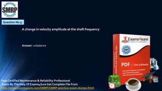 Question No 5:
A change in velocity amplitude at the shaft frequency
Answer: unbalance
Pass Certified Maintenance & Reliability Professional
Exam ByThe Help Of Exams4Sure Get Complete File From
http://www.exams4sure.com/SMRP/CMRP-practice-exam-dumps.html
 