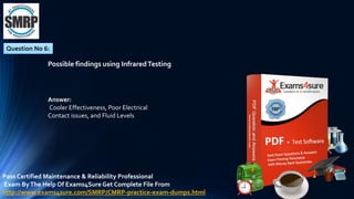 Question No 6:
Possible findings using InfraredTesting
Answer:
Cooler Effectiveness, Poor Electrical
Contact issues, and Fluid Levels
Pass Certified Maintenance & Reliability Professional
Exam ByThe Help Of Exams4Sure Get Complete File From
http://www.exams4sure.com/SMRP/CMRP-practice-exam-dumps.html
 