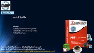 Question No 7:
Mode Criticality
Answer:
found by Item Unreliability times
Mode Ratio of Unreliability times
Probability of Loss
Pass Certified Maintenance & Reliability Professional
Exam ByThe Help Of Exams4Sure Get Complete File From
http://www.exams4sure.com/SMRP/CMRP-practice-exam-dumps.html
 
