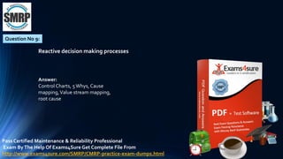 Question No 9:
Reactive decision making processes
Answer:
Control Charts, 5Whys, Cause
mapping,Value stream mapping,
root cause
Pass Certified Maintenance & Reliability Professional
Exam ByThe Help Of Exams4Sure Get Complete File From
http://www.exams4sure.com/SMRP/CMRP-practice-exam-dumps.html
 