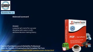 Question No 10:
Balanced scorecard
Answer:
a popular 90's name for a 30 year
discipline with roots in multi-
attribute decision making theory.
Pass Certified Maintenance & Reliability Professional
Exam ByThe Help Of Exams4Sure Get Complete File From
http://www.exams4sure.com/SMRP/CMRP-practice-exam-dumps.html
 