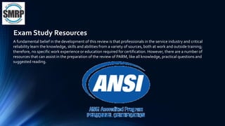 A fundamental belief in the development of this review is that professionals in the service industry and critical
reliability learn the knowledge, skills and abilities from a variety of sources, both at work and outside training;
therefore, no specific work experience or education required for certification. However, there are a number of
resources that can assist in the preparation of the review of PARM, like all knowledge, practical questions and
suggested reading.
Exam Study Resources
 