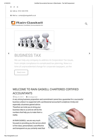 4/16/2018 Certified Accountants Services in Manchester - Tax Self Assessment
http://raingaskell.co.uk/ 1/2
  
 Call us : 0161 224 3195
 Mail us : contact@raingaskell.co.uk
WELCOME TO RAIN GASKELL CHARTERED CERTIFIED
ACCOUNTANTS
May 23, 2014 Uncategorized
A very strong business proposition and commitment cannot be a guarantee for a successful
business unless it is supported with a professional accountant’s analytical, timely and
especially a business geared advice.
Therefore we invite you to bring your
business idea to us and we will do the
numbers that help you to make them a
reality.
At RAIN GASKELL we are very much
focused on providing you the service which
is rst class, personalised, cost-effective
and transparent as you certainly need that
We can help any company to address its Corporation Tax issues,
from simple compliance to complicated tax planning. Now is a
time of unprecedented change for corporate taxpayers, as the
Read more
BUSINESS TAX
 

 