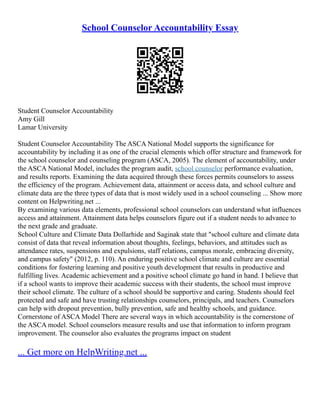 School Counselor Accountability Essay
Student Counselor Accountability
Amy Gill
Lamar University
Student Counselor Accountability The ASCA National Model supports the significance for
accountability by including it as one of the crucial elements which offer structure and framework for
the school counselor and counseling program (ASCA, 2005). The element of accountability, under
the ASCA National Model, includes the program audit, school counselor performance evaluation,
and results reports. Examining the data acquired through these forces permits counselors to assess
the efficiency of the program. Achievement data, attainment or access data, and school culture and
climate data are the three types of data that is most widely used in a school counseling ... Show more
content on Helpwriting.net ...
By examining various data elements, professional school counselors can understand what influences
access and attainment. Attainment data helps counselors figure out if a student needs to advance to
the next grade and graduate.
School Culture and Climate Data Dollarhide and Saginak state that "school culture and climate data
consist of data that reveal information about thoughts, feelings, behaviors, and attitudes such as
attendance rates, suspensions and expulsions, staff relations, campus morale, embracing diversity,
and campus safety" (2012, p. 110). An enduring positive school climate and culture are essential
conditions for fostering learning and positive youth development that results in productive and
fulfilling lives. Academic achievement and a positive school climate go hand in hand. I believe that
if a school wants to improve their academic success with their students, the school must improve
their school climate. The culture of a school should be supportive and caring. Students should feel
protected and safe and have trusting relationships counselors, principals, and teachers. Counselors
can help with dropout prevention, bully prevention, safe and healthy schools, and guidance.
Cornerstone of ASCA Model There are several ways in which accountability is the cornerstone of
the ASCA model. School counselors measure results and use that information to inform program
improvement. The counselor also evaluates the programs impact on student
... Get more on HelpWriting.net ...
 